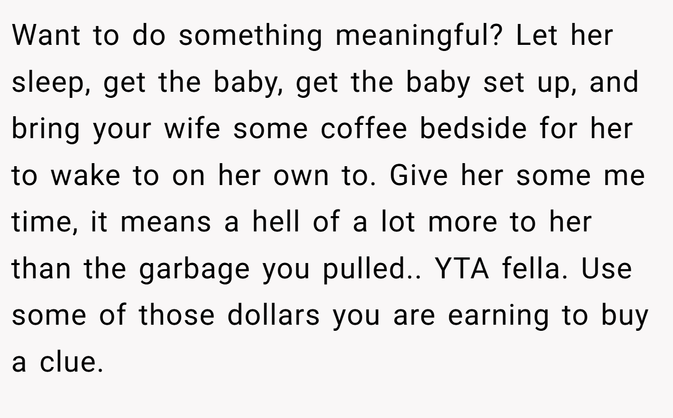 Want to do something meaningful? Let her sleep, get the baby, get the baby set up, and bring your wife some coffee bedside for her to wake to on her own to. Give her some me time, it means a hell of a lot more to her than the garbage you pulled.. YTA fella. Use some of those dollars you are earning to buy a clue.