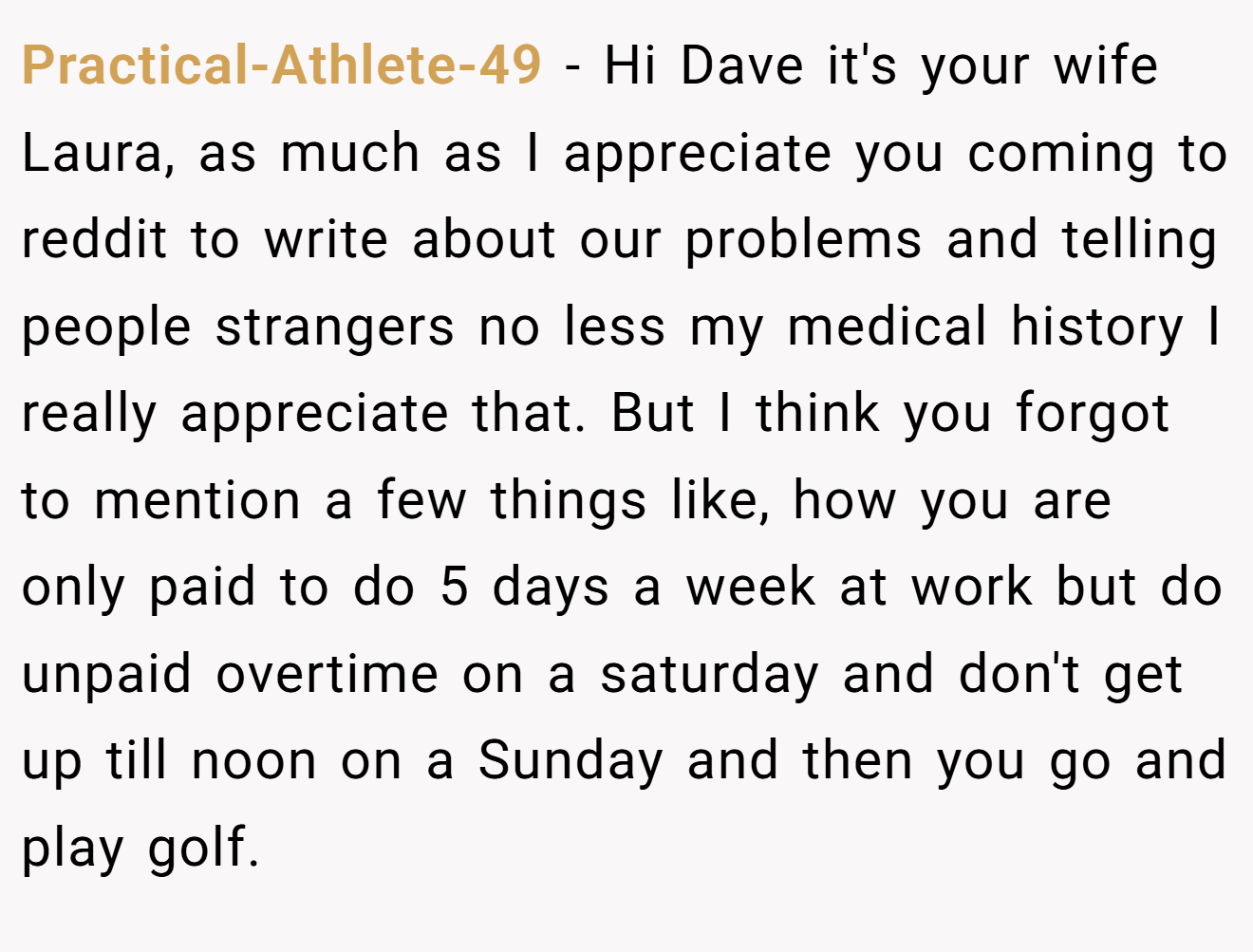 Practical-Athlete-49 - Hi Dave it's your wife Laura, as much as I appreciate you coming to reddit to write about our problems and telling people strangers no less my medical history I really appreciate that. But I think you forgot to mention a few things like, how you are only paid to do 5 days a week at work but do unpaid overtime on a saturday and don't get up till noon on a Sunday and then you go and play golf.