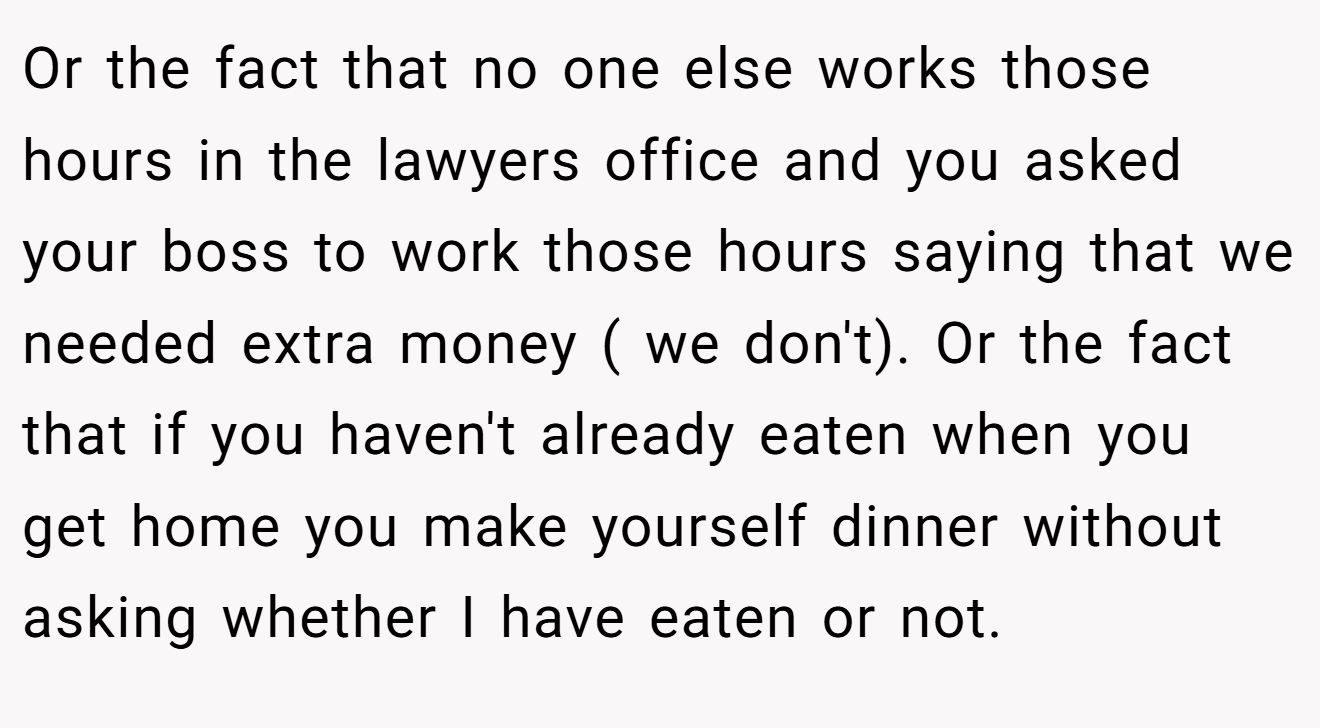 Or the fact that no one else works those hours in the lawyers office and you asked your boss to work those hours saying that we needed extra money ( we don't). Or the fact that if you haven't already eaten when you get home you make yourself dinner without asking whether I have eaten or not.