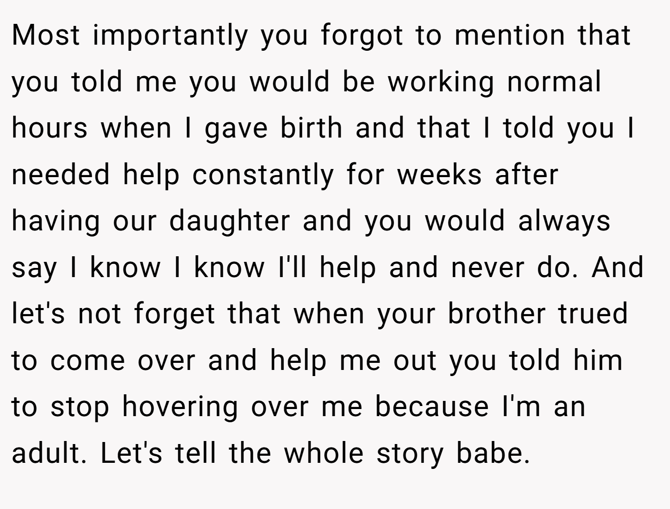 Most importantly you forgot to mention that you told me you would be working normal hours when I gave birth and that I told you I needed help constantly for weeks after having our daughter and you would always say I know I know I'll help and never do. And let's not forget that when your brother trued to come over and help me out you told him to stop hovering over me because I'm an adult. Let's tell the whole story babe.