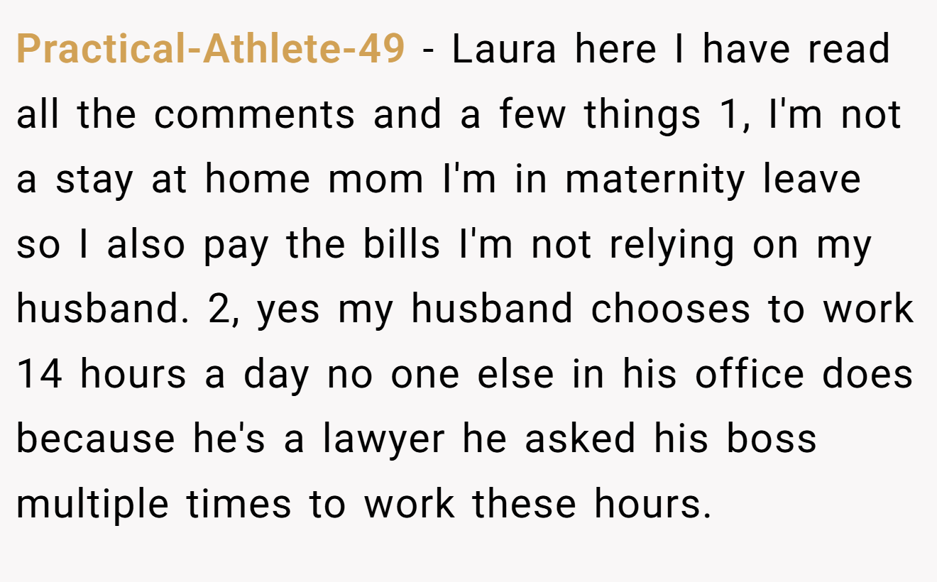 Practical-Athlete-49 - Laura here I have read all the comments and a few things 1, I'm not a stay at home mom I'm in maternity leave so I also pay the bills I'm not relying on my husband. 2, yes my husband chooses to work 14 hours a day no one else in his office does because he's a lawyer he asked his boss multiple times to work these hours.