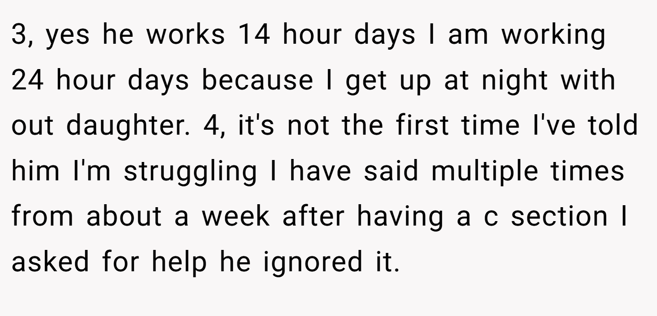 3, yes he works 14 hour days I am working 24 hour days because I get up at night with out daughter. 4, it's not the first time I've told him I'm struggling I have said multiple times from about a week after having a c section I asked for help he ignored it.