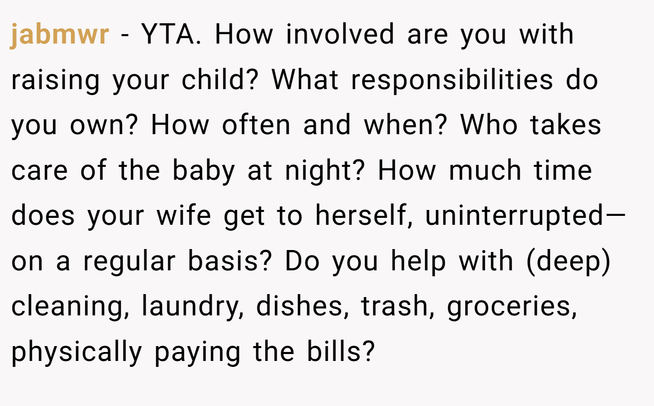 jabmwr - YTA. How involved are you with raising your child? What responsibilities do you own? How often and when? Who takes care of the baby at night? How much time does your wife get to herself, uninterrupted—on a regular basis? Do you help with (deep) cleaning, laundry, dishes, trash, groceries, physically paying the bills?
