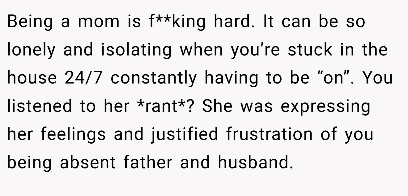 Being a mom is f**king hard. It can be so lonely and isolating when you’re stuck in the house 24/7 constantly having to be “on”. You listened to her *rant*? She was expressing her feelings and justified frustration of you being absent father and husband.