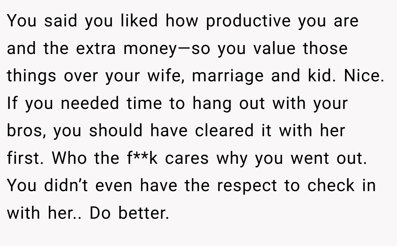 You said you liked how productive you are and the extra money—so you value those things over your wife, marriage and kid. Nice. If you needed time to hang out with your bros, you should have cleared it with her first. Who the f**k cares why you went out. You didn’t even have the respect to check in with her.. Do better.