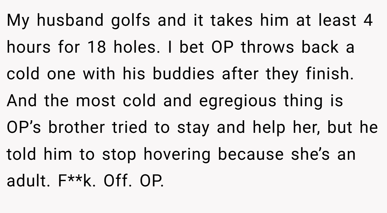 My husband golfs and it takes him at least 4 hours for 18 holes. I bet OP throws back a cold one with his buddies after they finish. And the most cold and egregious thing is OP’s brother tried to stay and help her, but he told him to stop hovering because she’s an adult. F**k. Off. OP.
