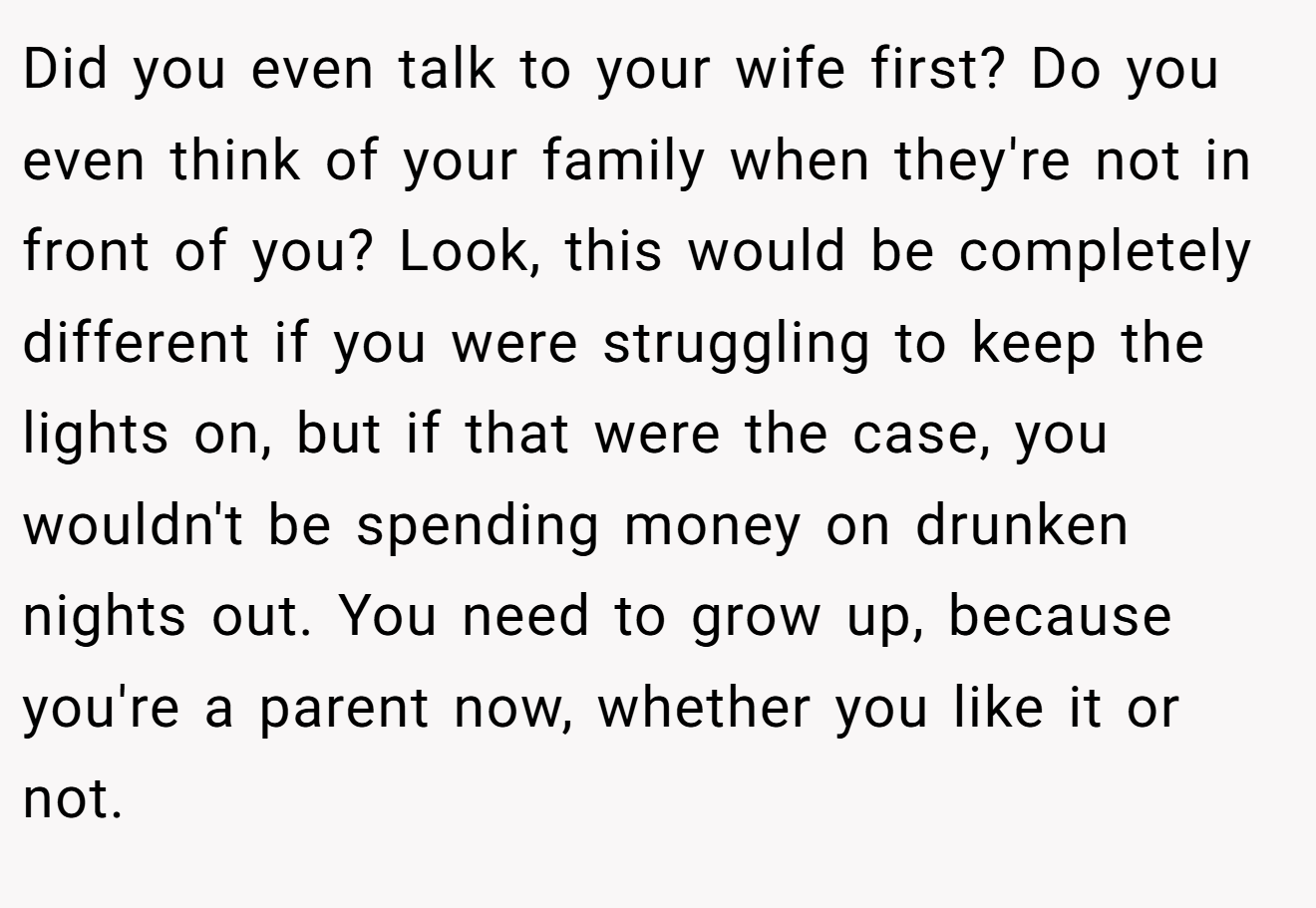 Did you even talk to your wife first? Do you even think of your family when they're not in front of you? Look, this would be completely different if you were struggling to keep the lights on, but if that were the case, you wouldn't be spending money on drunken nights out. You need to grow up, because you're a parent now, whether you like it or not.