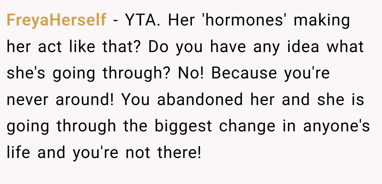 FreyaHerself - YTA. Her 'hormones' making her act like that? Do you have any idea what she's going through? No! Because you're never around! You abandoned her and she is going through the biggest change in anyone's life and you're not there!