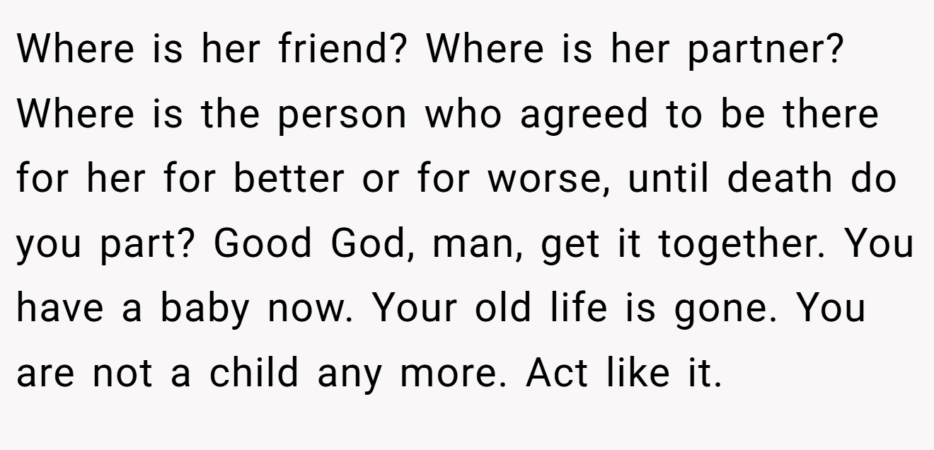 Where is her friend? Where is her partner? Where is the person who agreed to be there for her for better or for worse, until death do you part? Good God, man, get it together. You have a baby now. Your old life is gone. You are not a child any more. Act like it.