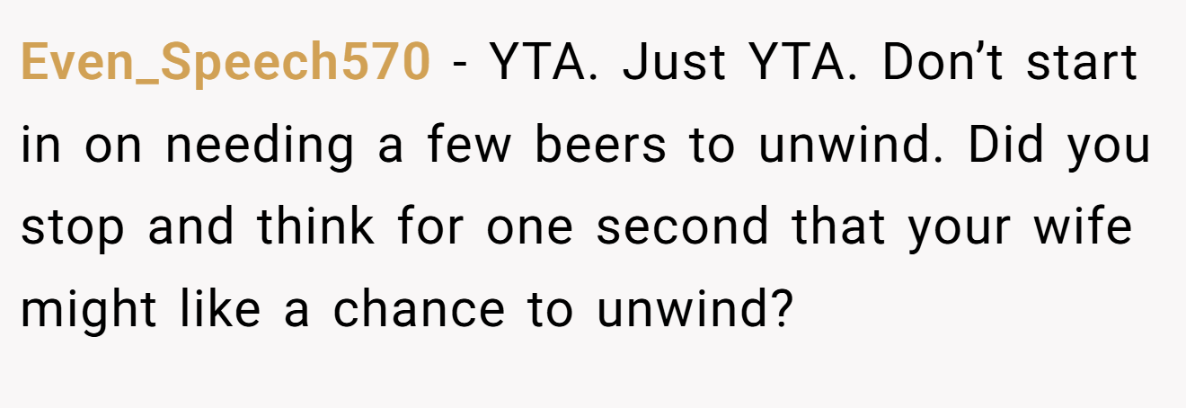 Even_Speech570 - YTA. Just YTA. Don’t start in on needing a few beers to unwind. Did you stop and think for one second that your wife might like a chance to unwind?