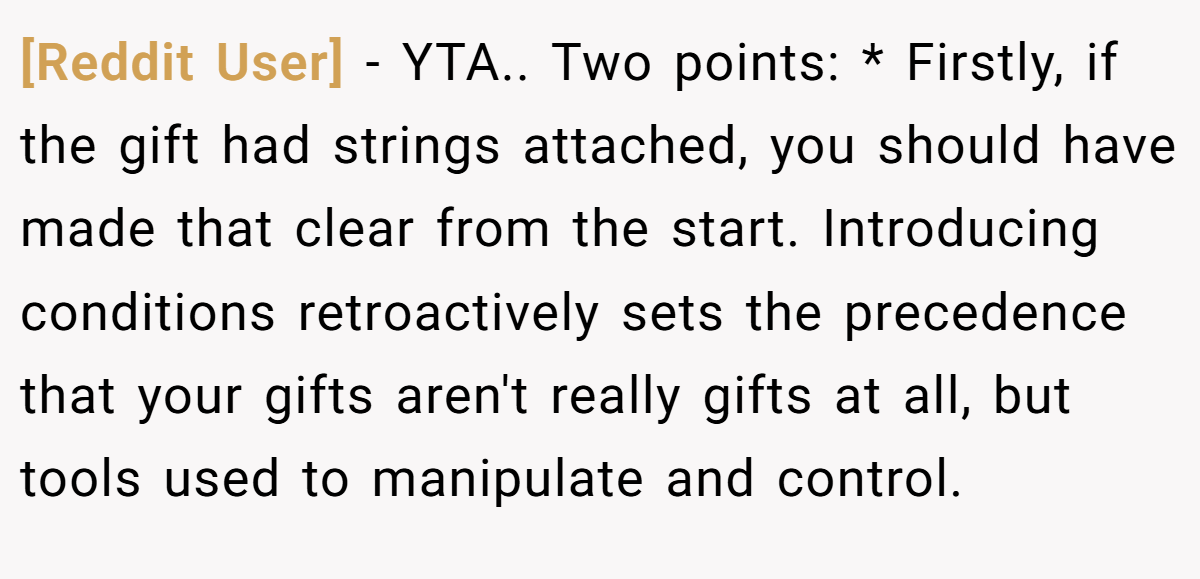 [Reddit User] − YTA.. Two points: * Firstly, if the gift had strings attached, you should have made that clear from the start. Introducing conditions retroactively sets the precedence that your gifts aren't really gifts at all, but tools used to manipulate and control.