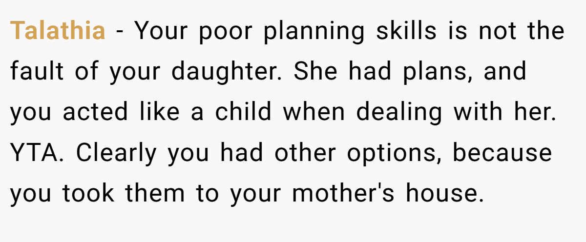Talathia − Your poor planning skills is not the fault of your daughter. She had plans, and you acted like a child when dealing with her. YTA. Clearly you had other options, because you took them to your mother's house.