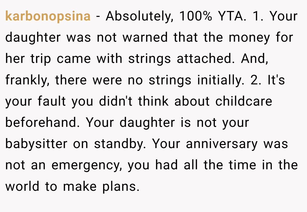 karbonopsina − Absolutely, 100% YTA. 1. Your daughter was not warned that the money for her trip came with strings attached. And, frankly, there were no strings initially. 2. It's your fault you didn't think about childcare beforehand. Your daughter is not your babysitter on standby. Your anniversary was not an emergency, you had all the time in the world to make plans.