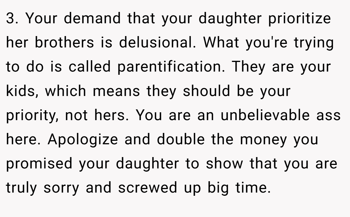 3. Your demand that your daughter prioritize her brothers is delusional. What you're trying to do is called parentification. They are your kids, which means they should be your priority, not hers. You are an unbelievable ass here. Apologize and double the money you promised your daughter to show that you are truly sorry and screwed up big time.
