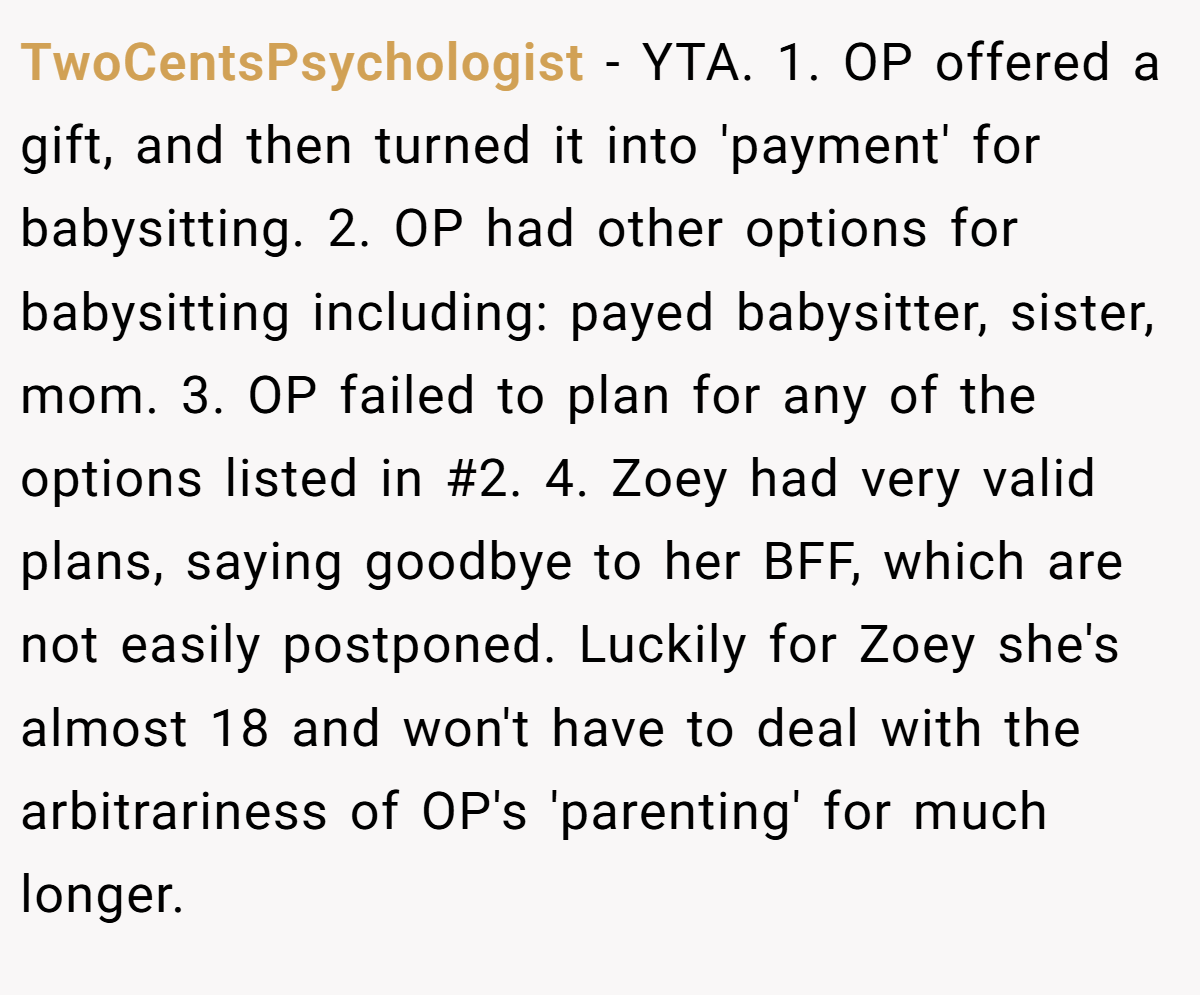 TwoCentsPsychologist − YTA. 1. OP offered a gift, and then turned it into 'payment' for babysitting. 2. OP had other options for babysitting including: payed babysitter, sister, mom. 3. OP failed to plan for any of the options listed in #2. 4. Zoey had very valid plans, saying goodbye to her BFF, which are not easily postponed. Luckily for Zoey she's almost 18 and won't have to deal with the arbitrariness of OP's 'parenting' for much longer.