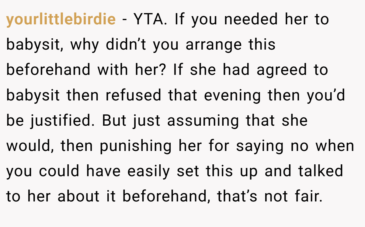 yourlittlebirdie − YTA. If you needed her to babysit, why didn’t you arrange this beforehand with her? If she had agreed to babysit then refused that evening then you’d be justified. But just assuming that she would, then punishing her for saying no when you could have easily set this up and talked to her about it beforehand, that’s not fair.