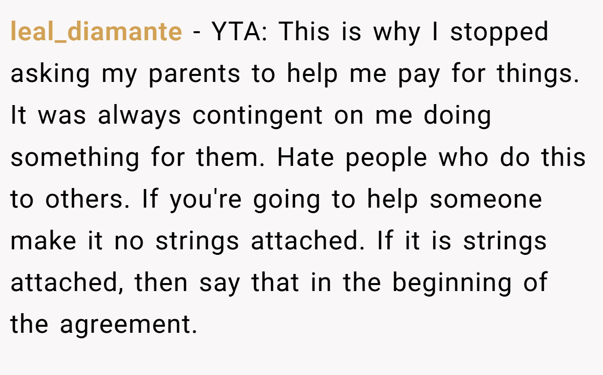 leal_diamante − YTA: This is why I stopped asking my parents to help me pay for things. It was always contingent on me doing something for them. Hate people who do this to others. If you're going to help someone make it no strings attached. If it is strings attached, then say that in the beginning of the agreement.