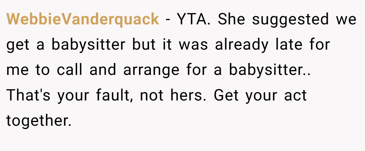 WebbieVanderquack − YTA. She suggested we get a babysitter but it was already late for me to call and arrange for a babysitter.. That's your fault, not hers. Get your act together.