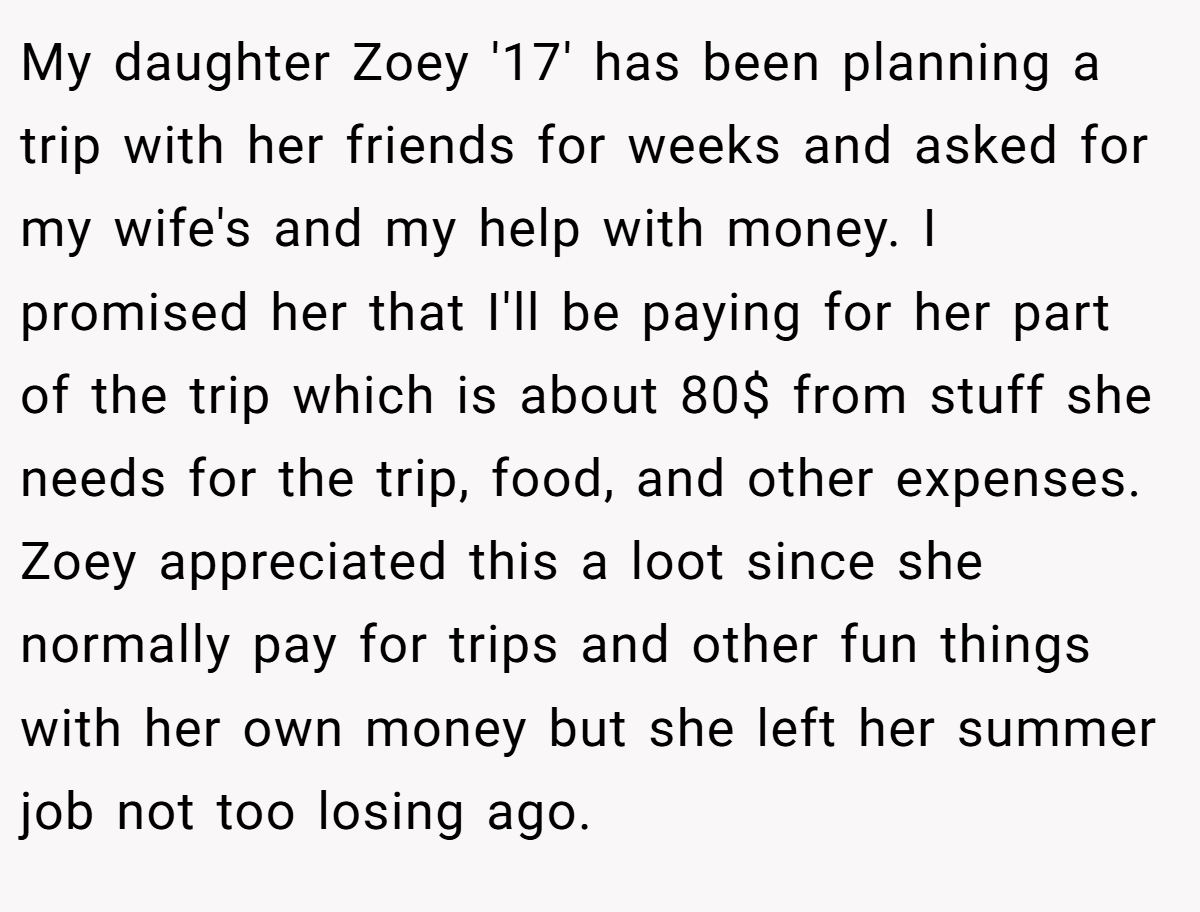 My daughter Zoey '17' has been planning a trip with her friends for weeks and asked for my wife's and my help with money. I promised her that I'll be paying for her part of the trip which is about 80$ from stuff she needs for the trip, food, and other expenses. Zoey appreciated this a loot since she normally pay for trips and other fun things with her own money but she left her summer job not too losing ago.