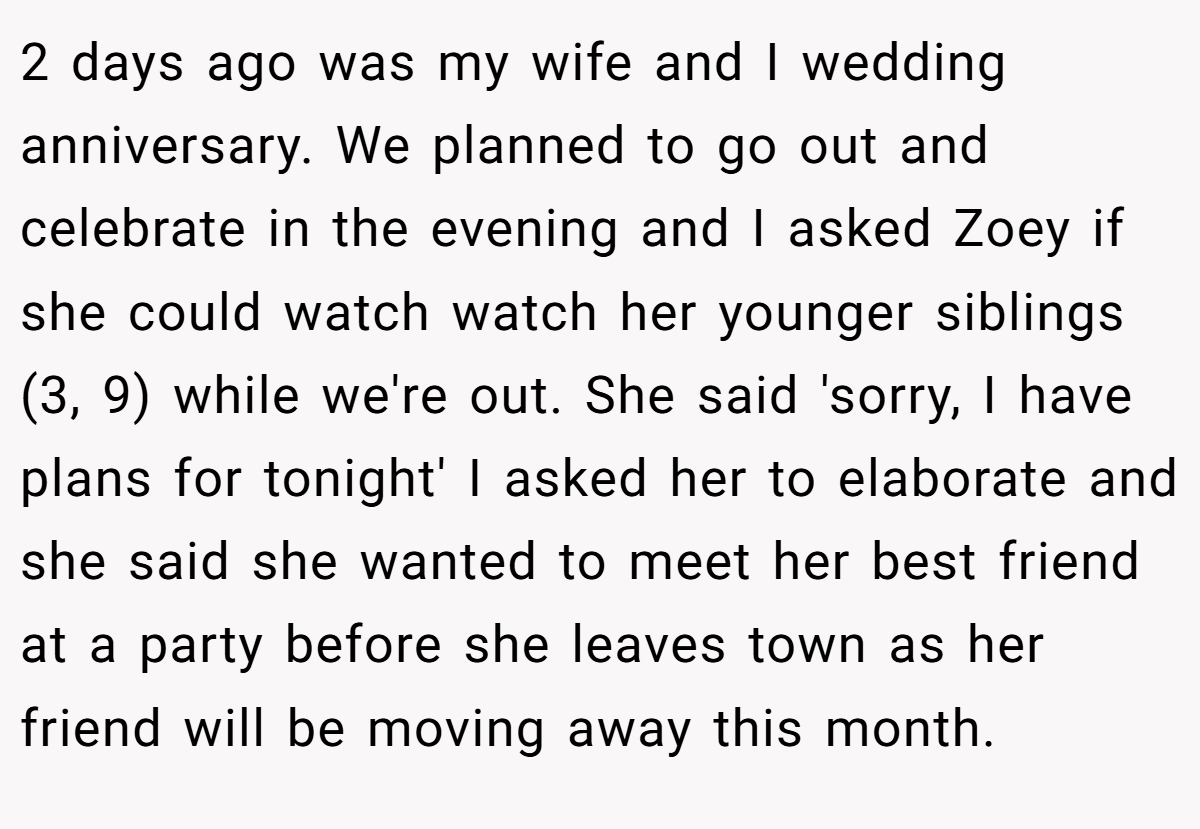 2 days ago was my wife and I wedding anniversary. We planned to go out and celebrate in the evening and I asked Zoey if she could watch watch her younger siblings (3, 9) while we're out. She said 'sorry, I have plans for tonight' I asked her to elaborate and she said she wanted to meet her best friend at a party before she leaves town as her friend will be moving away this month.