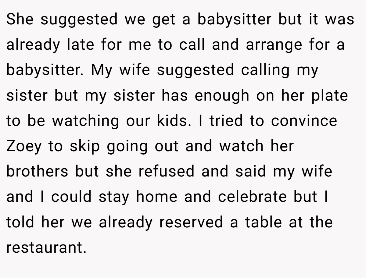 She suggested we get a babysitter but it was already late for me to call and arrange for a babysitter. My wife suggested calling my sister but my sister has enough on her plate to be watching our kids. I tried to convince Zoey to skip going out and watch her brothers but she refused and said my wife and I could stay home and celebrate but I told her we already reserved a table at the restaurant.