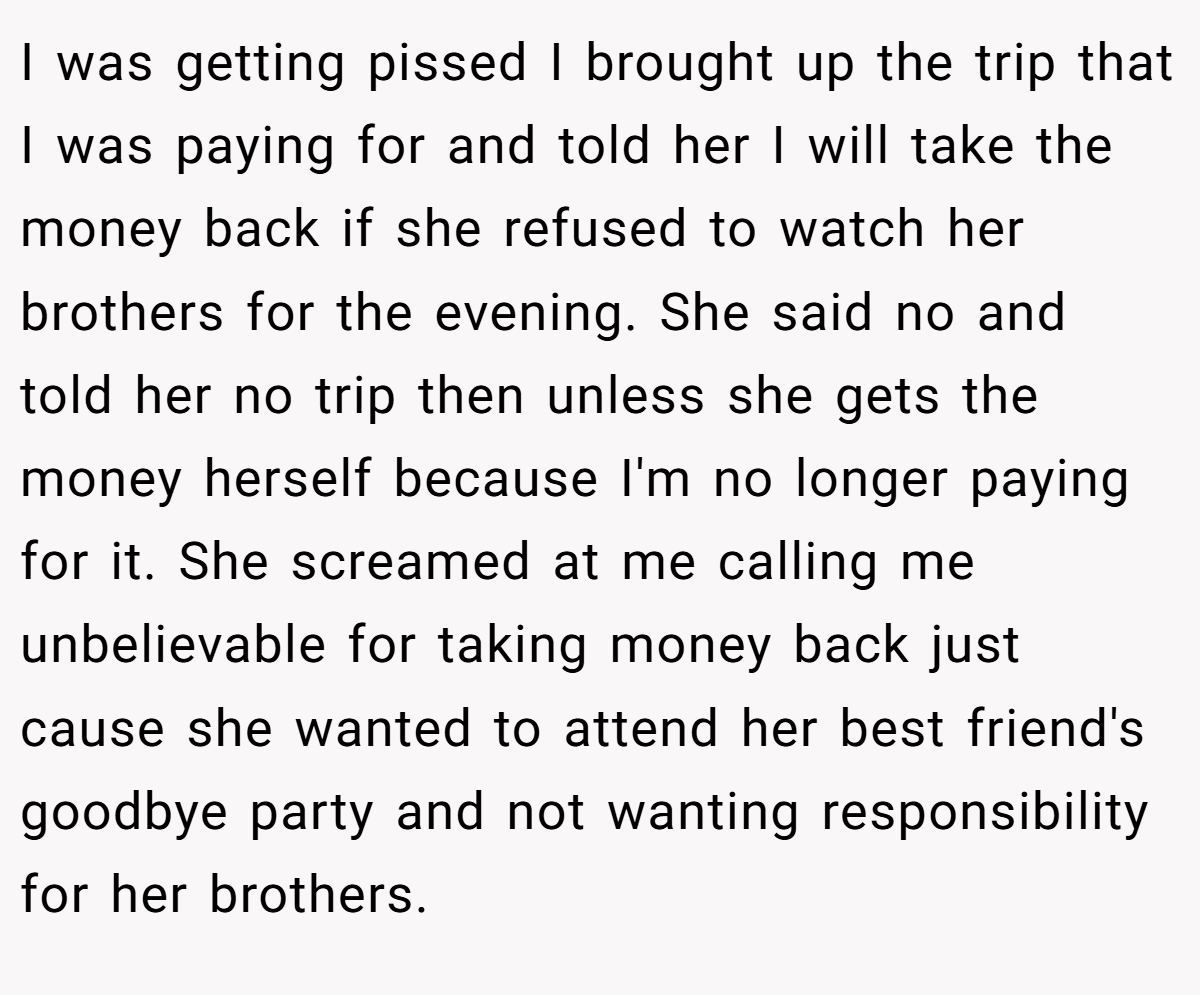 I was getting pissed I brought up the trip that I was paying for and told her I will take the money back if she refused to watch her brothers for the evening. She said no and told her no trip then unless she gets the money herself because I'm no longer paying for it. She screamed at me calling me unbelievable for taking money back just cause she wanted to attend her best friend's goodbye party and not wanting responsibility for her brothers.
