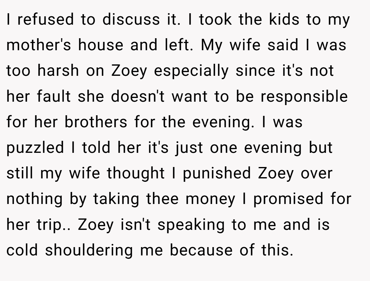 I refused to discuss it. I took the kids to my mother's house and left. My wife said I was too harsh on Zoey especially since it's not her fault she doesn't want to be responsible for her brothers for the evening. I was puzzled I told her it's just one evening but still my wife thought I punished Zoey over nothing by taking thee money I promised for her trip.. Zoey isn't speaking to me and is cold shouldering me because of this.