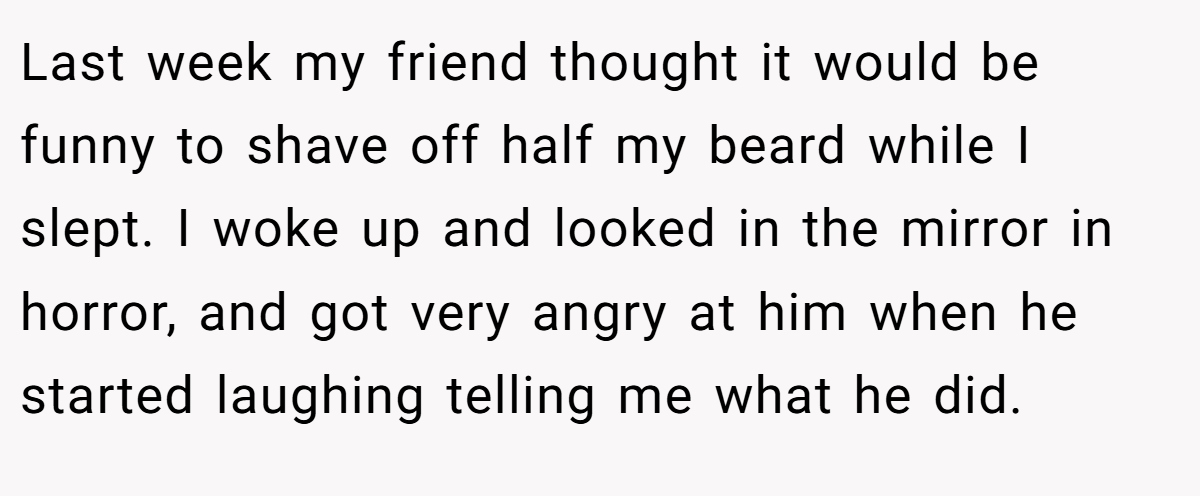 Last week my friend thought it would be funny to shave off half my beard while I slept. I woke up and looked in the mirror in horror, and got very angry at him when he started laughing telling me what he did.