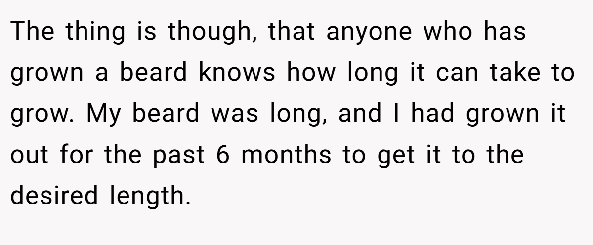 The thing is though, that anyone who has grown a beard knows how long it can take to grow. My beard was long, and I had grown it out for the past 6 months to get it to the desired length.