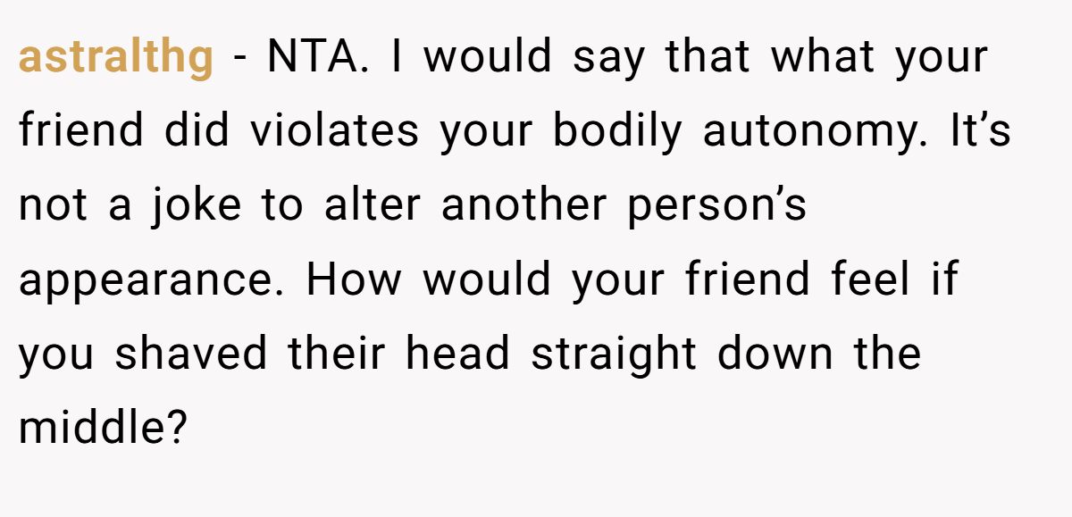 astralthg − NTA. I would say that what your friend did violates your bodily autonomy. It’s not a joke to alter another person’s appearance. How would your friend feel if you shaved their head straight down the middle?