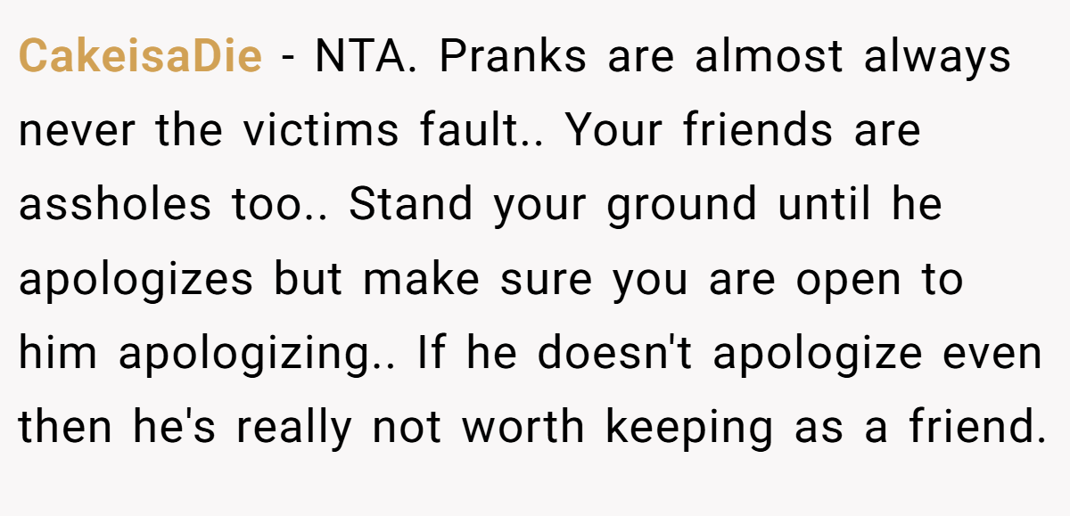 CakeisaDie − NTA. Pranks are almost always never the victims fault.. Your friends are assholes too.. Stand your ground until he apologizes but make sure you are open to him apologizing.. If he doesn't apologize even then he's really not worth keeping as a friend.