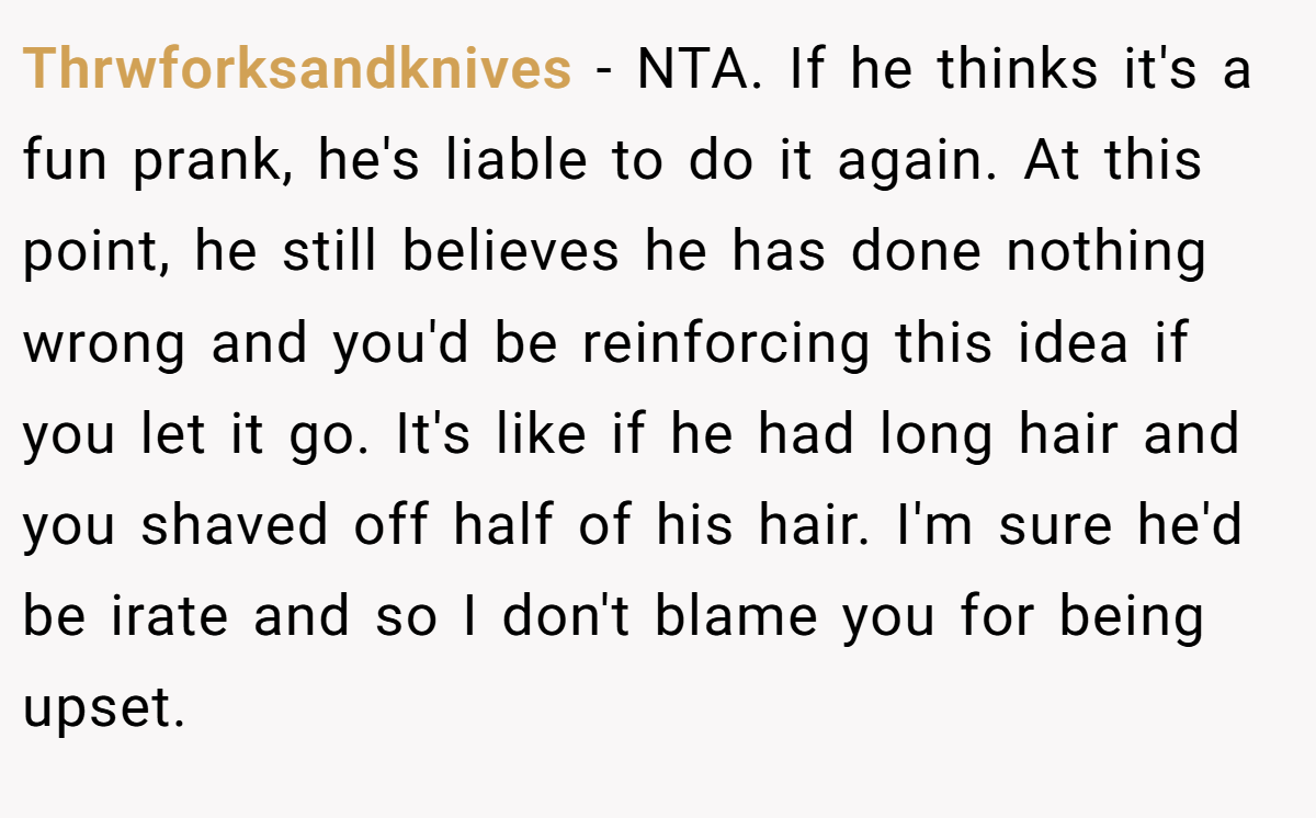 Thrwforksandknives − NTA. If he thinks it's a fun prank, he's liable to do it again. At this point, he still believes he has done nothing wrong and you'd be reinforcing this idea if you let it go. It's like if he had long hair and you shaved off half of his hair. I'm sure he'd be irate and so I don't blame you for being upset.