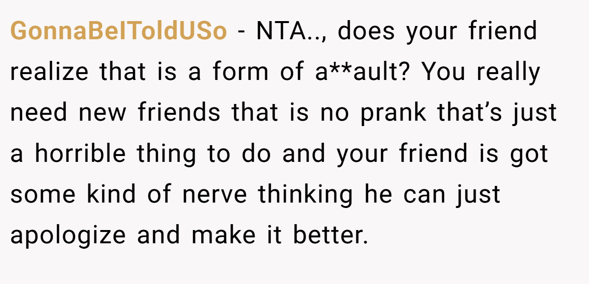 GonnaBeIToldUSo − NTA.., does your friend realize that is a form of a**ault? You really need new friends that is no prank that’s just a horrible thing to do and your friend is got some kind of nerve thinking he can just apologize and make it better.