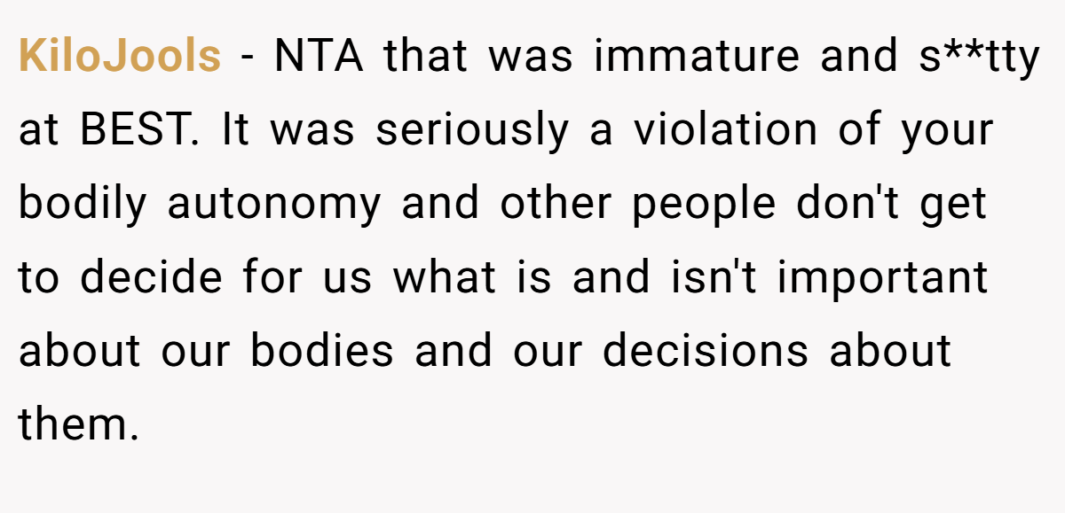 KiloJools − NTA that was immature and s**tty at BEST. It was seriously a violation of your bodily autonomy and other people don't get to decide for us what is and isn't important about our bodies and our decisions about them.