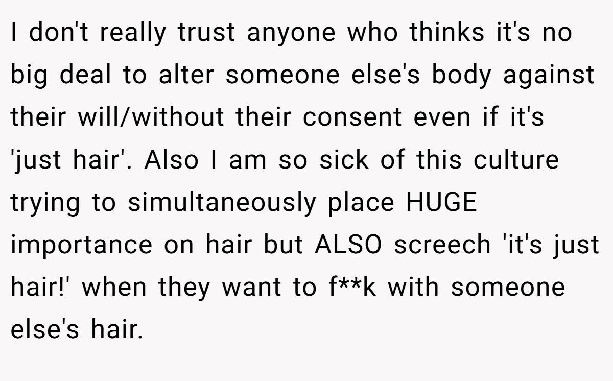 I don't really trust anyone who thinks it's no big deal to alter someone else's body against their will/without their consent even if it's 'just hair'. Also I am so sick of this culture trying to simultaneously place HUGE importance on hair but ALSO screech 'it's just hair!' when they want to f**k with someone else's hair.