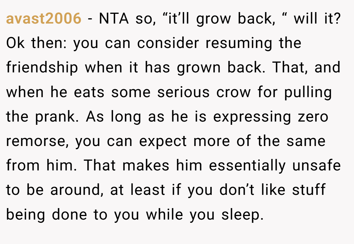 avast2006 − NTA so, “it’ll grow back, “ will it? Ok then: you can consider resuming the friendship when it has grown back. That, and when he eats some serious crow for pulling the prank. As long as he is expressing zero remorse, you can expect more of the same from him. That makes him essentially unsafe to be around, at least if you don’t like stuff being done to you while you sleep.