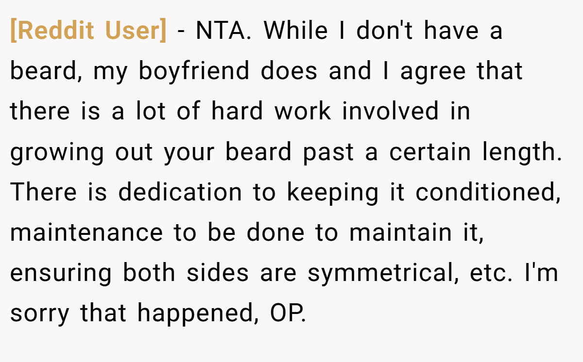 [Reddit User] − NTA. While I don't have a beard, my boyfriend does and I agree that there is a lot of hard work involved in growing out your beard past a certain length. There is dedication to keeping it conditioned, maintenance to be done to maintain it, ensuring both sides are symmetrical, etc. I'm sorry that happened, OP.