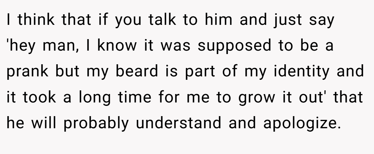 I think that if you talk to him and just say 'hey man, I know it was supposed to be a prank but my beard is part of my identity and it took a long time for me to grow it out' that he will probably understand and apologize.