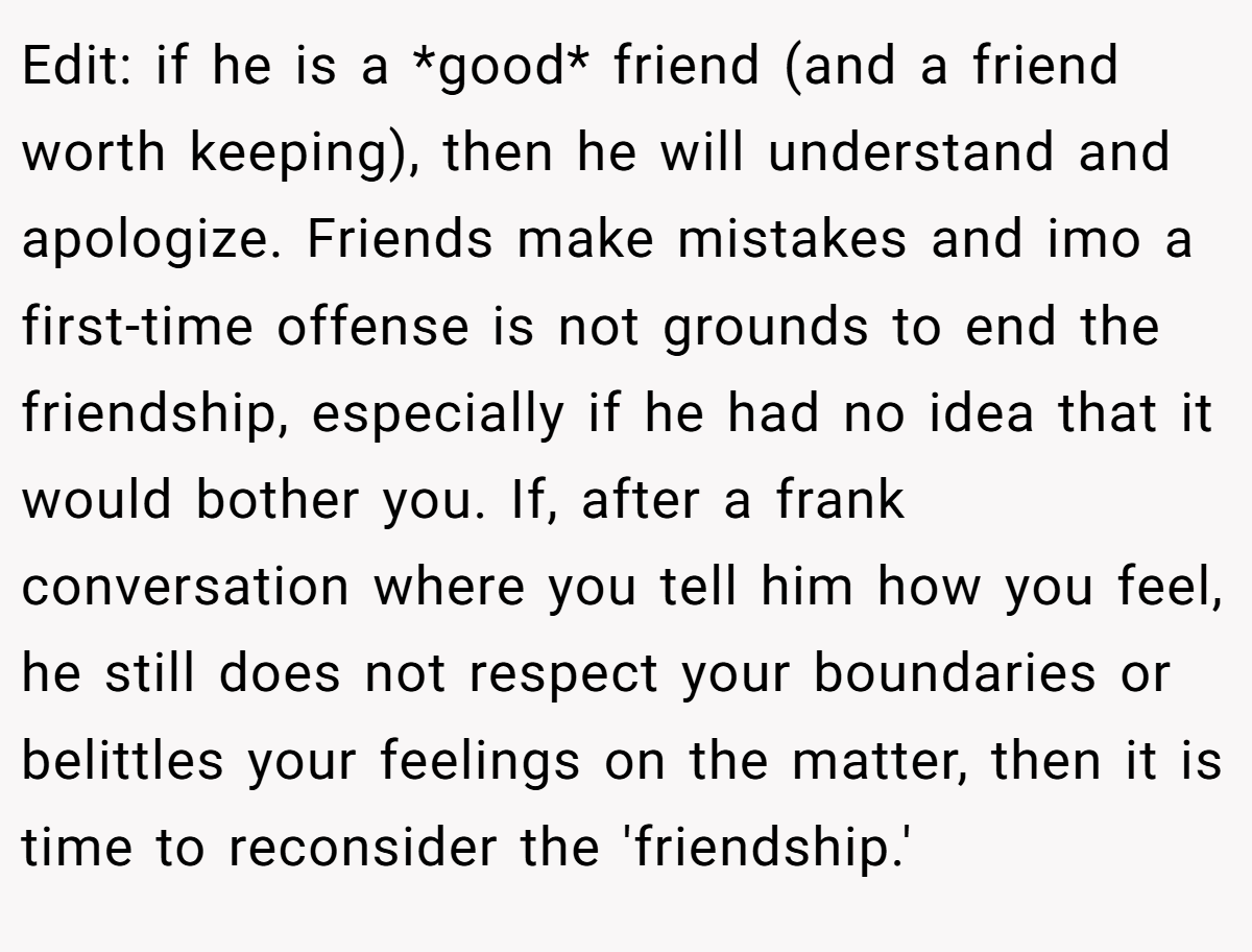 Edit: if he is a *good* friend (and a friend worth keeping), then he will understand and apologize. Friends make mistakes and imo a first-time offense is not grounds to end the friendship, especially if he had no idea that it would bother you. If, after a frank conversation where you tell him how you feel, he still does not respect your boundaries or belittles your feelings on the matter, then it is time to reconsider the 'friendship.'