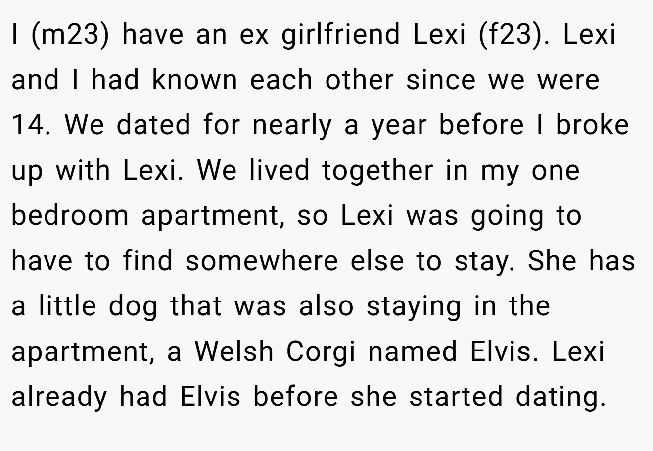 I (m23) have an ex girlfriend Lexi (f23). Lexi and I had known each other since we were 14. We dated for nearly a year before I broke up with Lexi. We lived together in my one bedroom apartment, so Lexi was going to have to find somewhere else to stay. She has a little dog that was also staying in the apartment, a Welsh Corgi named Elvis. Lexi already had Elvis before she started dating.