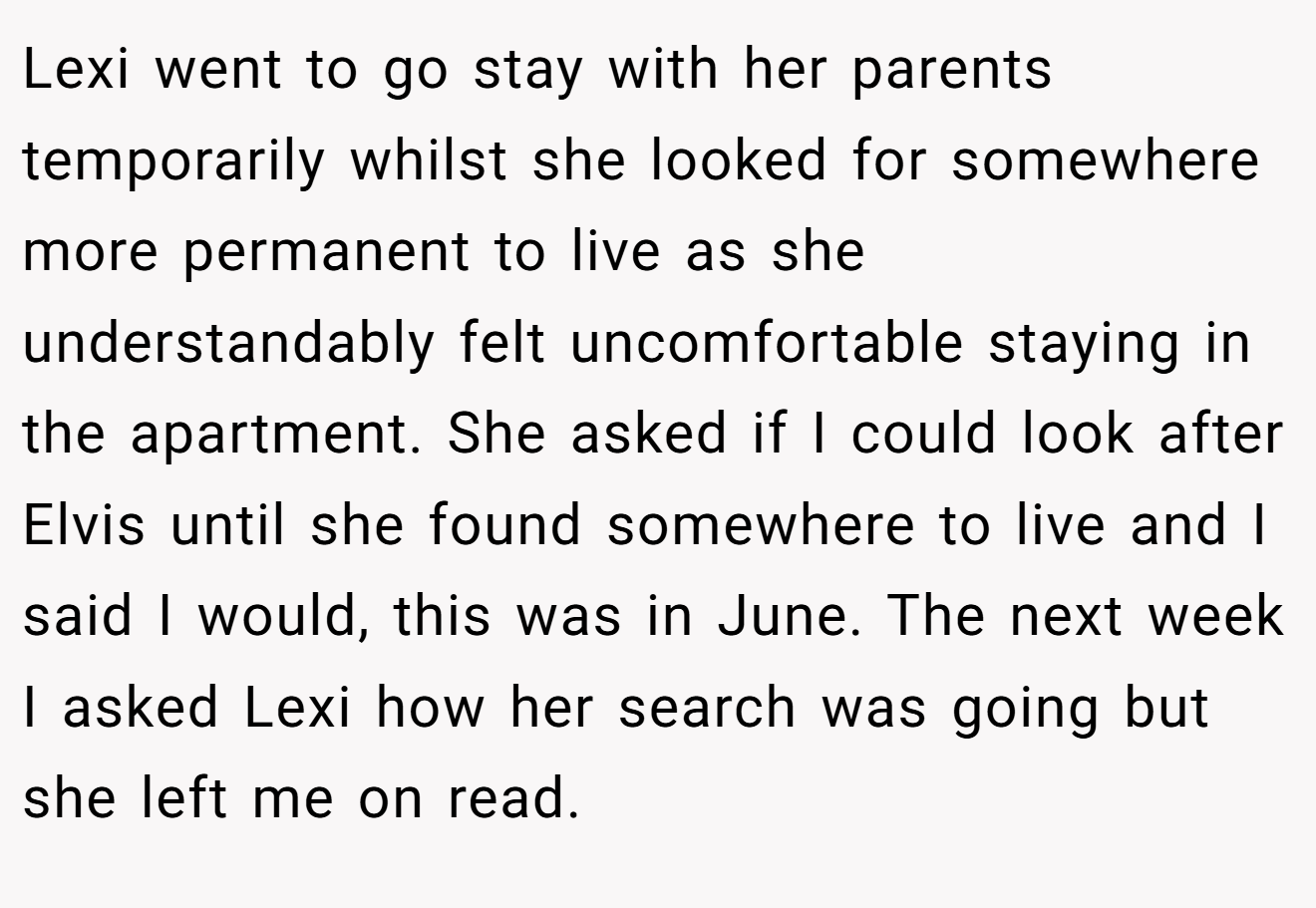 Lexi went to go stay with her parents temporarily whilst she looked for somewhere more permanent to live as she understandably felt uncomfortable staying in the apartment. She asked if I could look after Elvis until she found somewhere to live and I said I would, this was in June. The next week I asked Lexi how her search was going but she left me on read.