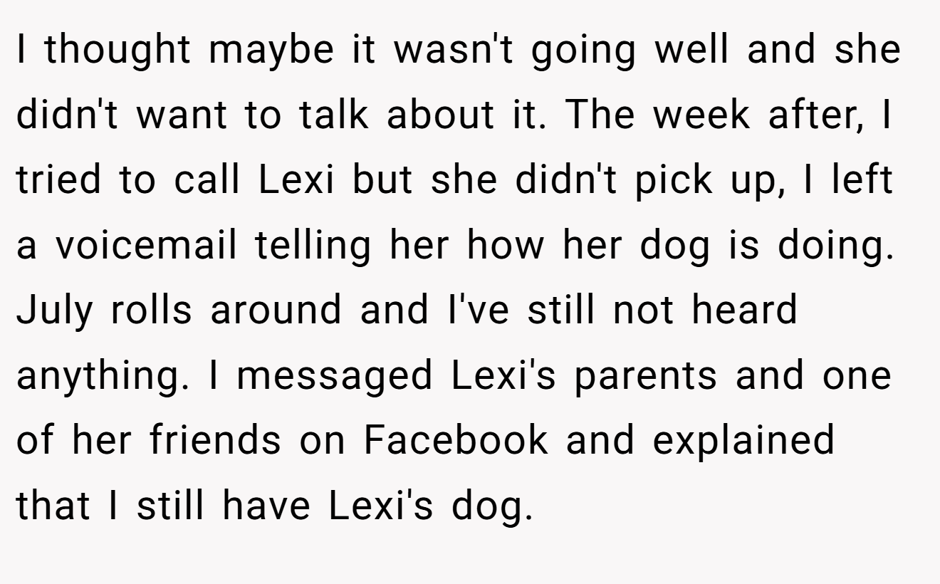 I thought maybe it wasn't going well and she didn't want to talk about it. The week after, I tried to call Lexi but she didn't pick up, I left a voicemail telling her how her dog is doing. July rolls around and I've still not heard anything. I messaged Lexi's parents and one of her friends on Facebook and explained that I still have Lexi's dog.