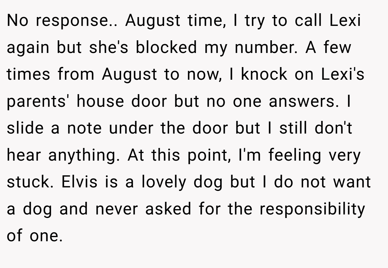 No response.. August time, I try to call Lexi again but she's blocked my number. A few times from August to now, I knock on Lexi's parents' house door but no one answers. I slide a note under the door but I still don't hear anything. At this point, I'm feeling very stuck. Elvis is a lovely dog but I do not want a dog and never asked for the responsibility of one.