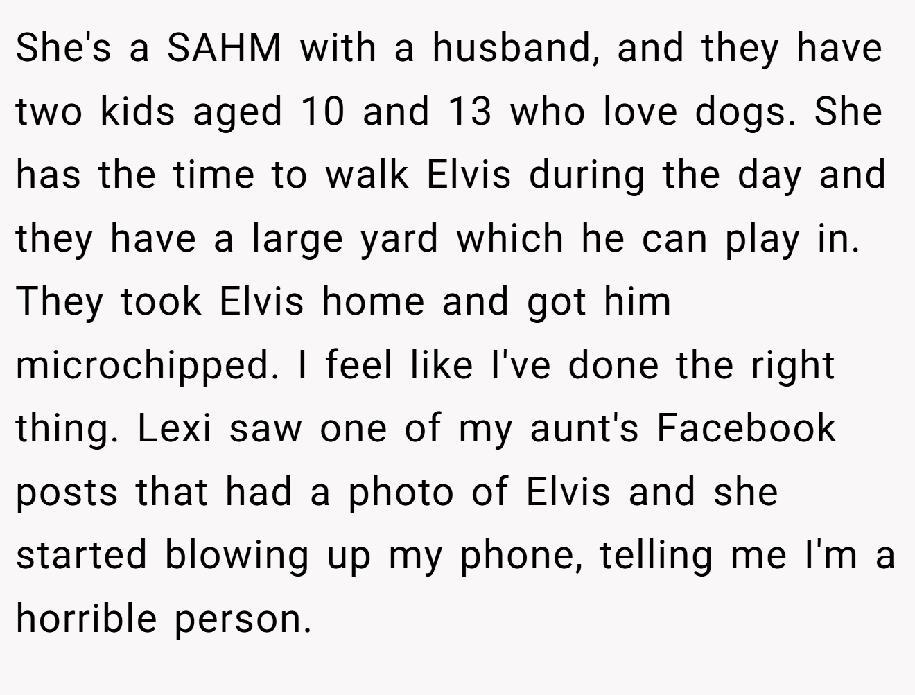 She's a SAHM with a husband, and they have two kids aged 10 and 13 who love dogs. She has the time to walk Elvis during the day and they have a large yard which he can play in. They took Elvis home and got him microchipped. I feel like I've done the right thing. Lexi saw one of my aunt's Facebook posts that had a photo of Elvis and she started blowing up my phone, telling me I'm a horrible person.
