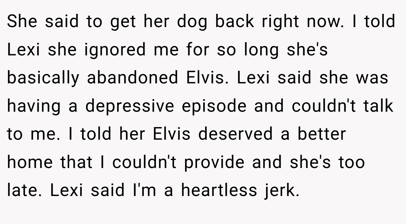 She said to get her dog back right now. I told Lexi she ignored me for so long she's basically abandoned Elvis. Lexi said she was having a depressive episode and couldn't talk to me. I told her Elvis deserved a better home that I couldn't provide and she's too late. Lexi said I'm a heartless jerk.