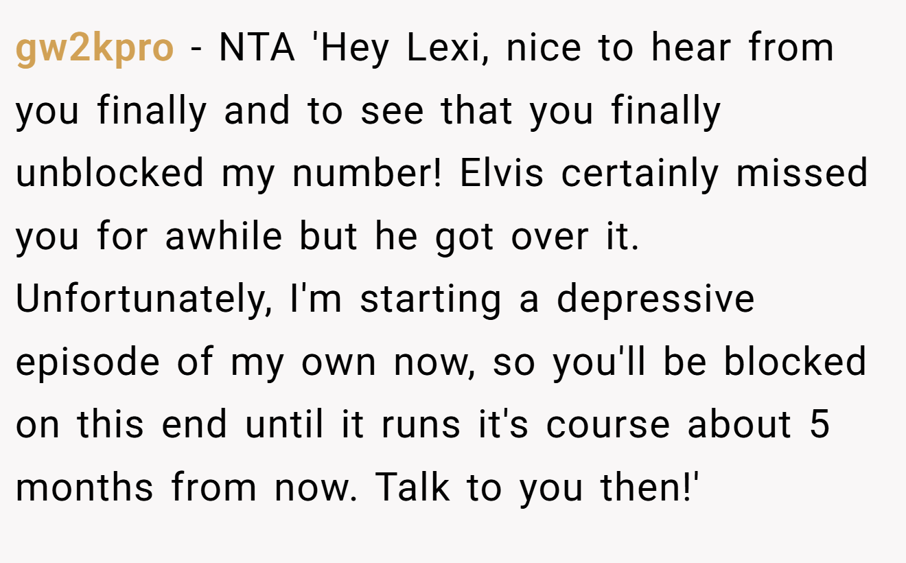 gw2kpro - NTA 'Hey Lexi, nice to hear from you finally and to see that you finally unblocked my number! Elvis certainly missed you for awhile but he got over it. Unfortunately, I'm starting a depressive episode of my own now, so you'll be blocked on this end until it runs it's course about 5 months from now. Talk to you then!'