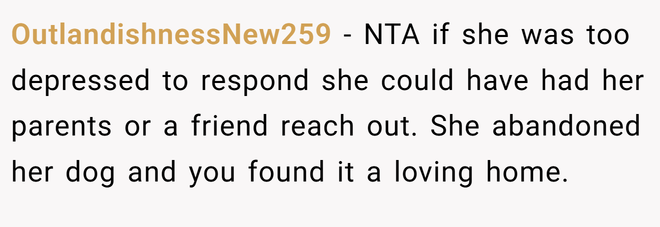 OutlandishnessNew259 - NTA if she was too depressed to respond she could have had her parents or a friend reach out. She abandoned her dog and you found it a loving home.