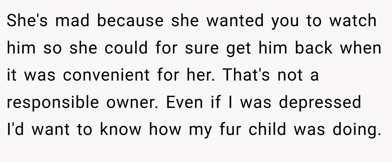 She's mad because she wanted you to watch him so she could for sure get him back when it was convenient for her. That's not a responsible owner. Even if I was depressed I'd want to know how my fur child was doing.