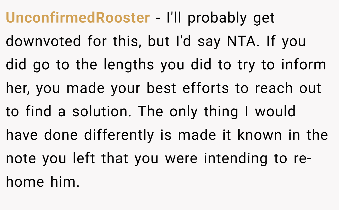 UnconfirmedRooster - I'll probably get downvoted for this, but I'd say NTA. If you did go to the lengths you did to try to inform her, you made your best efforts to reach out to find a solution. The only thing I would have done differently is made it known in the note you left that you were intending to re-home him.