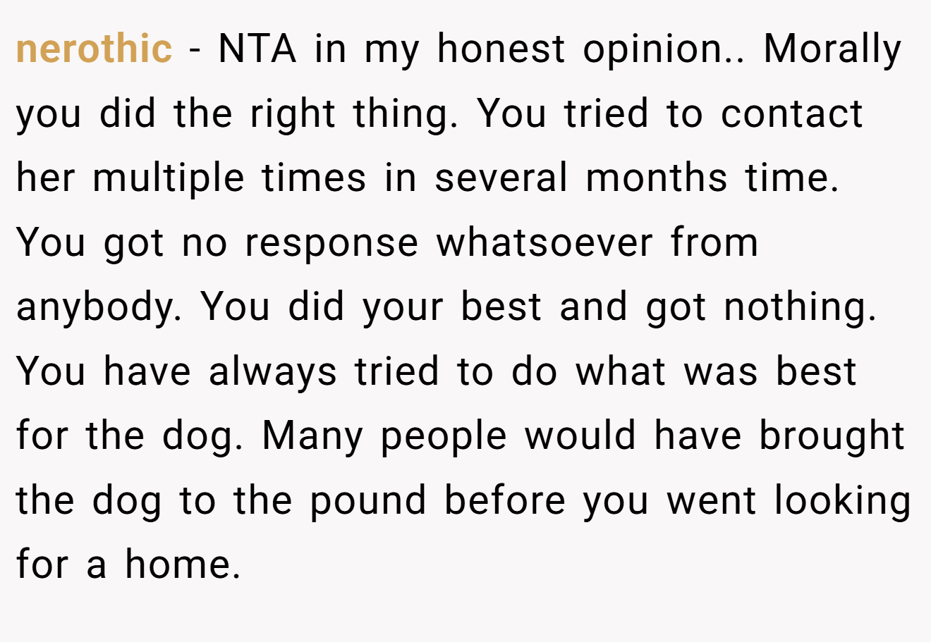 nerothic - NTA in my honest opinion.. Morally you did the right thing. You tried to contact her multiple times in several months time. You got no response whatsoever from anybody. You did your best and got nothing. You have always tried to do what was best for the dog. Many people would have brought the dog to the pound before you went looking for a home.
